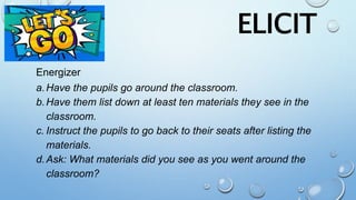 Energizer
a.Have the pupils go around the classroom.
b.Have them list down at least ten materials they see in the
classroom.
c. Instruct the pupils to go back to their seats after listing the
materials.
d.Ask: What materials did you see as you went around the
classroom?
ELICIT
 