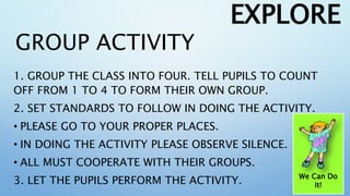 GROUP ACTIVITY
1. GROUP THE CLASS INTO FOUR. TELL PUPILS TO COUNT
OFF FROM 1 TO 4 TO FORM THEIR OWN GROUP.
2. SET STANDARDS TO FOLLOW IN DOING THE ACTIVITY.
• PLEASE GO TO YOUR PROPER PLACES.
• IN DOING THE ACTIVITY PLEASE OBSERVE SILENCE.
• ALL MUST COOPERATE WITH THEIR GROUPS.
3. LET THE PUPILS PERFORM THE ACTIVITY.
EXPLORE
We Can Do
It!
 