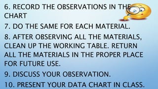 6. RECORD THE OBSERVATIONS IN THE
CHART
7. DO THE SAME FOR EACH MATERIAL.
8. AFTER OBSERVING ALL THE MATERIALS,
CLEAN UP THE WORKING TABLE. RETURN
ALL THE MATERIALS IN THE PROPER PLACE
FOR FUTURE USE.
9. DISCUSS YOUR OBSERVATION.
10. PRESENT YOUR DATA CHART IN CLASS.
 