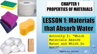 PRECILLA U. HALAGO
CHAPTER 1
PROPERTIES OF MATERIALS
Activity 1: “Which
Materials Absorb
Water and Which Do
Not?”
 