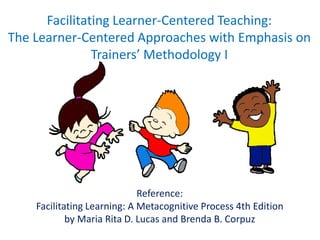 Facilitating Learner-Centered Teaching:
The Learner-Centered Approaches with Emphasis on
Trainers’ Methodology I
Reference:
Facilitating Learning: A Metacognitive Process 4th Edition
by Maria Rita D. Lucas and Brenda B. Corpuz
 