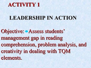 ACTIVITY 1ACTIVITY 1
LEADERSHIP IN ACTIONLEADERSHIP IN ACTION
Objective: Assess students’Objective: Assess students’
management gap in readingmanagement gap in reading
comprehension, problem analysis, andcomprehension, problem analysis, and
creativity in dealing with TQMcreativity in dealing with TQM
elements.elements.
 