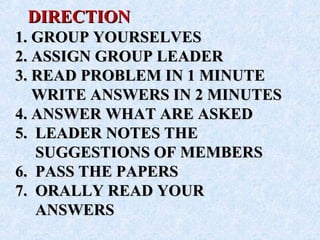 DIRECTIONDIRECTION
1. GROUP YOURSELVES1. GROUP YOURSELVES
2. ASSIGN GROUP LEADER2. ASSIGN GROUP LEADER
3. READ PROBLEM IN 1 MINUTE3. READ PROBLEM IN 1 MINUTE
WRITE ANSWERS IN 2 MINUTESWRITE ANSWERS IN 2 MINUTES
4. ANSWER WHAT ARE ASKED4. ANSWER WHAT ARE ASKED
5. LEADER NOTES THE5. LEADER NOTES THE
SUGGESTIONS OF MEMBERSSUGGESTIONS OF MEMBERS
6. PASS THE PAPERS6. PASS THE PAPERS
7. ORALLY READ YOUR7. ORALLY READ YOUR
ANSWERSANSWERS
 