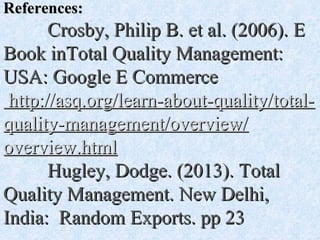 References:References:
Crosby, Philip B. et al. (2006). ECrosby, Philip B. et al. (2006). E
Book inTotal Quality Management:Book inTotal Quality Management:
USA: Google E CommerceUSA: Google E Commerce
http://asq.org/learn-about-quality/total-http://asq.org/learn-about-quality/total-
quality-management/overview/quality-management/overview/
overview.htmloverview.html
Hugley, Dodge. (2013). TotalHugley, Dodge. (2013). Total
Quality Management. New Delhi,Quality Management. New Delhi,
India: Random Exports. pp 23India: Random Exports. pp 23
 