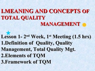 I.I.MEANING AND CONCEPTSMEANING AND CONCEPTS OFOF
TOTAL QUALITYTOTAL QUALITY
MANAGEMENTMANAGEMENT
Lesson 1- 2Lesson 1- 2ndnd
Week, 1Week, 1stst
Meeting (1.5 hrs)Meeting (1.5 hrs)
1.1.Definition of Quality, QualityDefinition of Quality, Quality
Management, Total Quality Mgt.Management, Total Quality Mgt.
2.2.Elements of TQMElements of TQM
3.3.Framework of TQMFramework of TQM
 