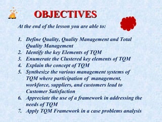 OBJECTIVESOBJECTIVES
At the end of the lesson you are able to:
1. Define Quality, Quality Management and Total
Quality Management
2. Identify the key Elements of TQM
3. Enumerate the Clustered key elements of TQM
4. Explain the concept of TQM
5. Synthesize the various management systems of
TQM where participation of management,
workforce, suppliers, and customers lead to
Customer Satisfaction
6. Appreciate the use of a framework in addressing the
needs of TQM
7. Apply TQM Framework in a case problems analysis
 