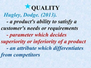 QUALITY
Hugley, Dodge. (2013).
- a product's ability to satisfy a
customer's needs or requirements
- parameter which decides
superiority or inferiority of a product
- an attribute which differentiates
from competitors
 