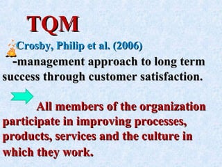 TQMTQM
Crosby, Philip et al. (2006)Crosby, Philip et al. (2006)
--management approach to long termmanagement approach to long term
success through customer satisfaction.success through customer satisfaction.
All members of the organizationAll members of the organization
participate in improving processes,participate in improving processes,
products, services and the culture inproducts, services and the culture in
which they workwhich they work..
 