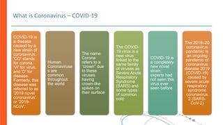 What is Coronavirus – COVID-19
COVID-19 is
a disease
caused by a
new strain of
coronavirus.
'CO' stands
for corona,
'VI' for virus,
and 'D' for
disease.
Formerly, this
disease was
referred to as
'2019 novel
coronavirus'
or '2019-
nCoV;
Human
Coronaviruse
s are
common
throughout
the world
The name
Corona
refers to a
“crown” due
to these
viruses
having
crown-like
spikes on
their surface
The COVID-
19 virus is a
new virus
linked to the
same family
of viruses as
Severe Acute
Respiratory
Syndrome
(SARS) and
some types
of common
cold
COVID-19 is
a completely
new novel
strain;
experts had
not seen this
virus ever
seen before
The 2019–20
coronavirus
pandemic is
an ongoing
pandemic of
coronavirus
disease 2019
(COVID-19)
caused by
severe acute
respiratory
syndrome
coronavirus
2 (SARS-
CoV-2)
 