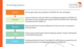 Screening process
Enable
Enable working from home, if possible, for staff who are required to self-
quarantine but are not displaying symptoms of COVID-19
Treat
Treat personal information about individual workers’ health confidential,
in line with privacy laws
Remind
Remind staff of their leave entitlements if they are sick or required to
self-quarantine.
Instruct
Instruct workers to tell you if they are displaying symptoms of COVID-19,
have been in close contact with a person who has COVID-19 or have been
tested positive for COVID-19
Inform Put up signs about the symptoms of COVID-19 in the workplace
 