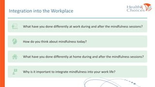 Integration into the Workplace
What have you done differently at work during and after the mindfulness sessions?
How do you think about mindfulness today?
What have you done differently at home during and after the mindfulness sessions?
Why is it important to integrate mindfulness into your work life?
 