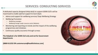 1
1
SERVICES: CONSULTING SERVICES
A dedicated capacity designed (Help desk) to support GEMS CLO’s will be
maximised to enable optimal support to Govt depts
• Advice and support for wellbeing services/ Dept Wellbeing Strategy
• Wellbeing Promotion
• Wellbeing campaigns
• Wellbeing Change Leader resource centre (Website)
• Monitoring and reporting on trends and the impact of the wellbeing
programmes and initiatives
• Continuous quality assurance through surveys
The Helpdesk is for GEMS CLO only and not for Government
departments
[0800 611232 OR customercare@healthichoices.com]
 