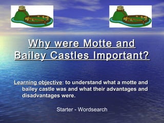Why were Motte andWhy were Motte and
Bailey Castles Important?Bailey Castles Important?
Learning objectiveLearning objective: to understand what a motte andto understand what a motte and
bailey castle was and what their advantages andbailey castle was and what their advantages and
disadvantages were.disadvantages were.
Starter - Wordsearch
 
