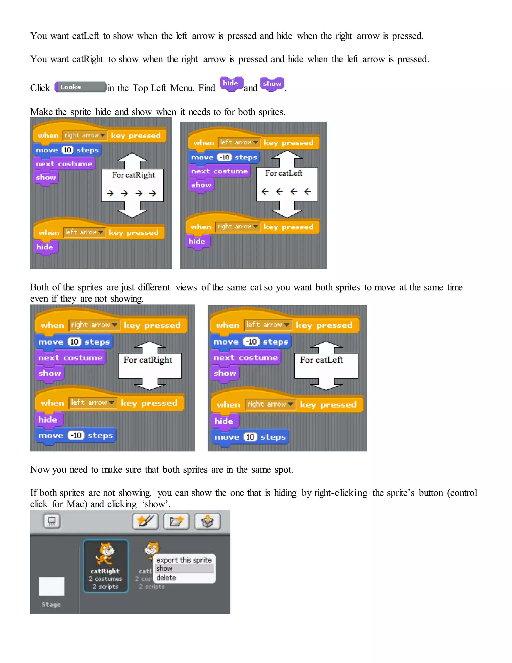 You want catLeft to show when the left arrow is pressed and hide when the right arrow is pressed.
You want catRight to show when the right arrow is pressed and hide when the left arrow is pressed.
Click in the Top Left Menu. Find and .
Make the sprite hide and show when it needs to for both sprites.
Both of the sprites are just different views of the same cat so you want both sprites to move at the same time
even if they are not showing.
Now you need to make sure that both sprites are in the same spot.
If both sprites are not showing, you can show the one that is hiding by right-clicking the sprite’s button (control
click for Mac) and clicking ‘show’.
 
