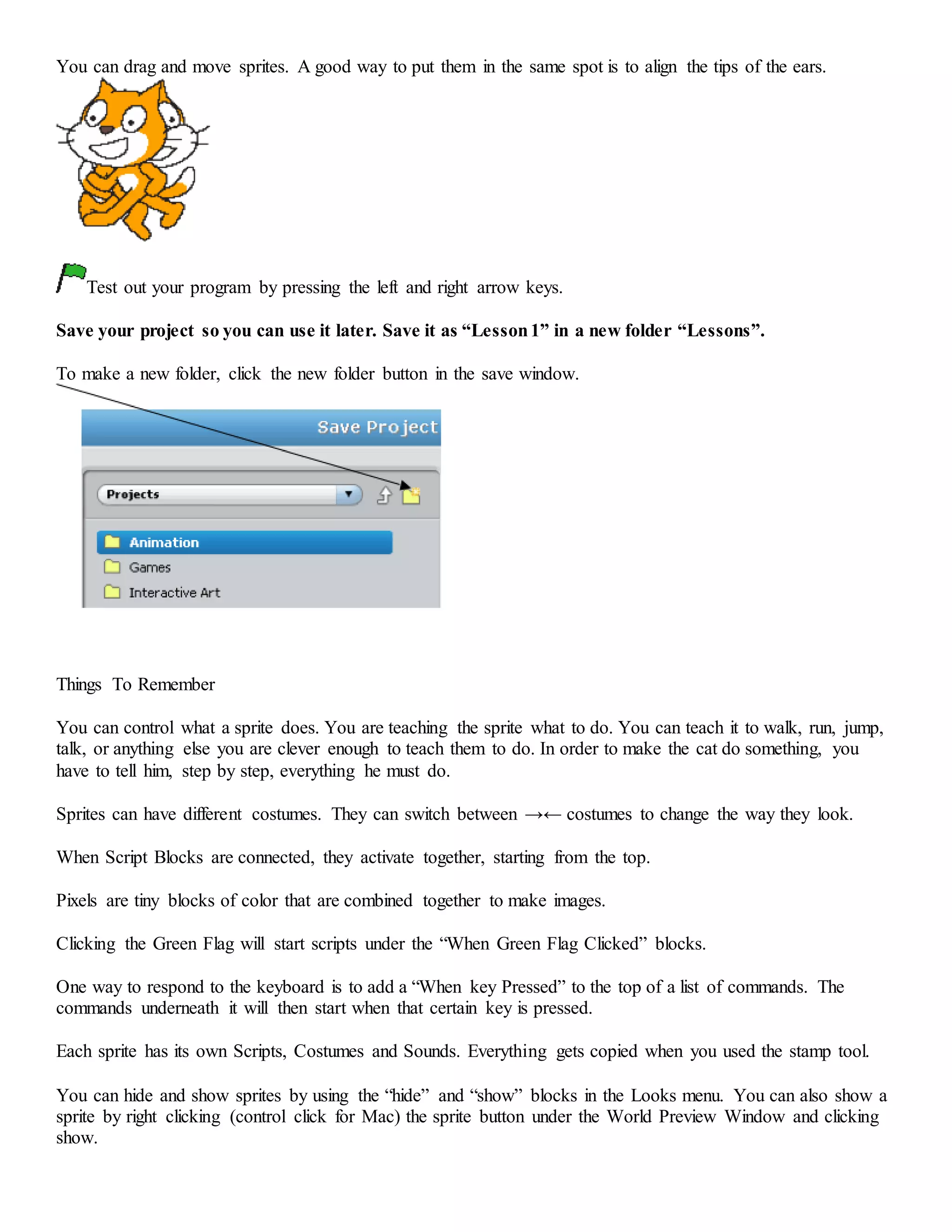 You can drag and move sprites. A good way to put them in the same spot is to align the tips of the ears.
Test out your program by pressing the left and right arrow keys.
Save your project so you can use it later. Save it as “Lesson1” in a new folder “Lessons”.
To make a new folder, click the new folder button in the save window.
Things To Remember
You can control what a sprite does. You are teaching the sprite what to do. You can teach it to walk, run, jump,
talk, or anything else you are clever enough to teach them to do. In order to make the cat do something, you
have to tell him, step by step, everything he must do.
Sprites can have different costumes. They can switch between →← costumes to change the way they look.
When Script Blocks are connected, they activate together, starting from the top.
Pixels are tiny blocks of color that are combined together to make images.
Clicking the Green Flag will start scripts under the “When Green Flag Clicked” blocks.
One way to respond to the keyboard is to add a “When key Pressed” to the top of a list of commands. The
commands underneath it will then start when that certain key is pressed.
Each sprite has its own Scripts, Costumes and Sounds. Everything gets copied when you used the stamp tool.
You can hide and show sprites by using the “hide” and “show” blocks in the Looks menu. You can also show a
sprite by right clicking (control click for Mac) the sprite button under the World Preview Window and clicking
show.
 