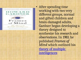 • After spending time
working with two very
different groups, normal
and gifted children and
brain-damaged adults,
Gardner began developing a
theory designed to
synthesize his research and
observations. In 1983, he
published Frames of
Mind which outlined his
theory of multiple
intelligences
 