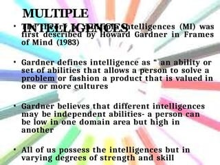 MULTIPLE
INTELLIGENCES
• The theory of multiple intelligences (MI) was
first described by Howard Gardner in Frames
of Mind (1983)
• Gardner defines intelligence as “ an ability or
set of abilities that allows a person to solve a
problem or fashion a product that is valued in
one or more cultures
• Gardner believes that different intelligences
may be independent abilities- a person can
be low in one domain area but high in
another
• All of us possess the intelligences but in
varying degrees of strength and skill
 