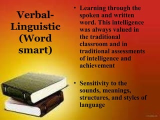 Verbal-
Linguistic
(Word
smart)
• Learning through the
spoken and written
word. This intelligence
was always valued in
the traditional
classroom and in
traditional assessments
of intelligence and
achievement
• Sensitivity to the
sounds, meanings,
structures, and styles of
language
 