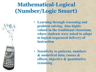 Mathematical-Logical
(Number/Logic Smart)
• Learning through reasoning and
problem solving. Also highly
valued in the traditional classroom,
where students were asked to adapt
to logical sequenced delivery of
instruction
• Sensitivity to patterns, numbers
& numerical data, causes &
effects, objective & quantitative
reasoning
 