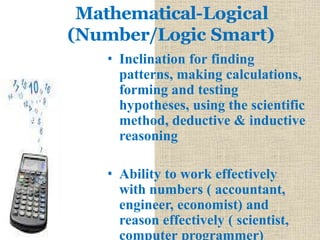 Mathematical-Logical
(Number/Logic Smart)
• Inclination for finding
patterns, making calculations,
forming and testing
hypotheses, using the scientific
method, deductive & inductive
reasoning
• Ability to work effectively
with numbers ( accountant,
engineer, economist) and
reason effectively ( scientist,
computer programmer)
 