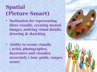 • Inclination for representing
ideas visually, creating mental
images, noticing visual details,
drawing & sketching
• Ability to create visually
( artist, photographer,
decorator) and visualize
accurately ( tour guide, ranger,
scout)
Spatial
(Picture Smart)
 