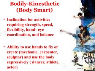 Bodily-Kinesthetic
(Body Smart)
• Inclination for activities
requiring strength, speed,
flexibility, hand- eye
coordination, and balance
• Ability to use hands to fix or
create (mechanic, carpenter,
sculptor) and use the body
expressively ( dancer, athlete,
actor)
 