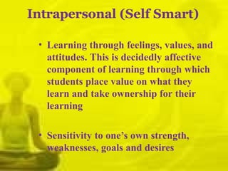 Intrapersonal (Self Smart)
• Learning through feelings, values, and
attitudes. This is decidedly affective
component of learning through which
students place value on what they
learn and take ownership for their
learning
• Sensitivity to one’s own strength,
weaknesses, goals and desires
 