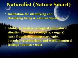 Naturalist (Nature Smart)
• Inclination for identifying and
classifying living & natural objects
• Ability to analyze ecological and natural
situations & data ( ecologists, rangers),
learn from living things ( zoologist,
botanist, veterinarian), and work in natural
settings ( hunter, scout)
 