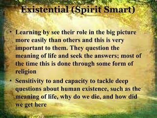 Existential (Spirit Smart)
• Learning by see their role in the big picture
more easily than others and this is very
important to them. They question the
meaning of life and seek the answers; most of
the time this is done through some form of
religion
• Sensitivity to and capacity to tackle deep
questions about human existence, such as the
meaning of life, why do we die, and how did
we get here
 