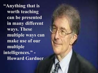 “Anything that is
worth teaching
can be presented
in many different
ways. These
multiple ways can
make use of our
multiple
intelligences.” -
Howard Gardner
 