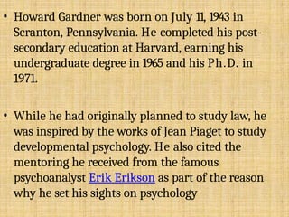 • Howard Gardner was born on July 11, 1943 in
Scranton, Pennsylvania. He completed his post-
secondary education at Harvard, earning his
undergraduate degree in 1965 and his Ph.D. in
1971.
• While he had originally planned to study law, he
was inspired by the works of Jean Piaget to study
developmental psychology. He also cited the
mentoring he received from the famous
psychoanalyst Erik Erikson as part of the reason
why he set his sights on psychology
 