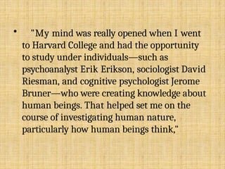 • "My mind was really opened when I went
to Harvard College and had the opportunity
to study under individuals—such as
psychoanalyst Erik Erikson, sociologist David
Riesman, and cognitive psychologist Jerome
Bruner—who were creating knowledge about
human beings. That helped set me on the
course of investigating human nature,
particularly how human beings think,"
 