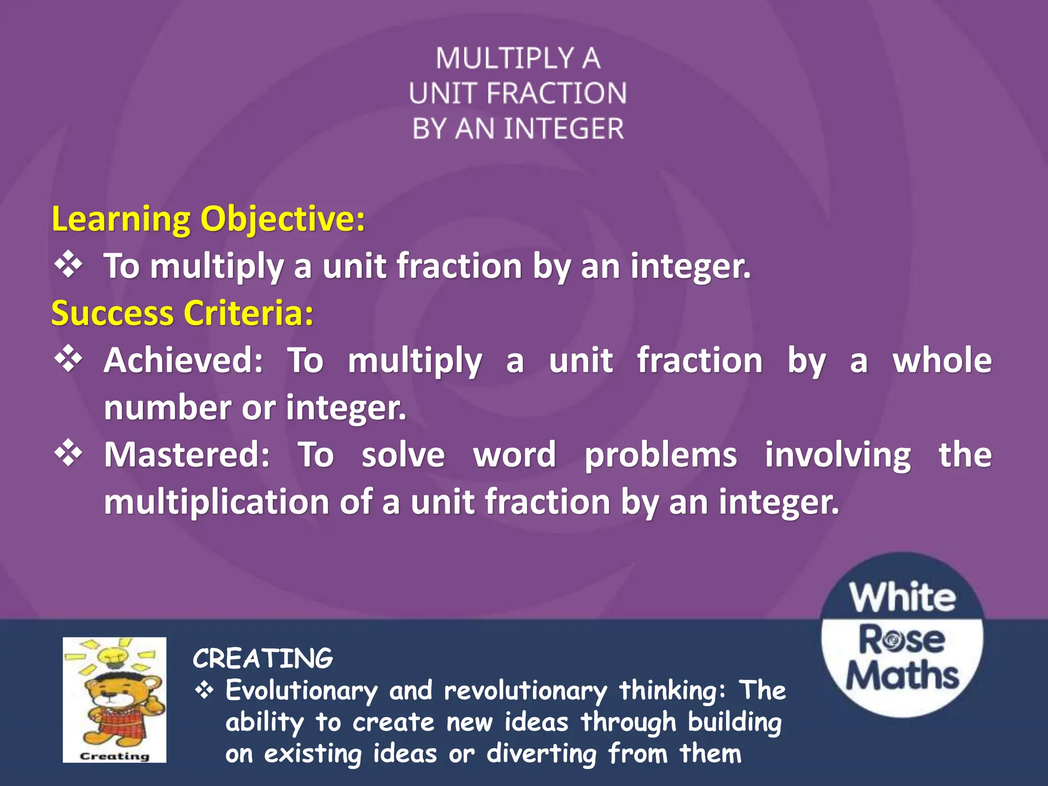CREATING
 Evolutionary and revolutionary thinking: The
ability to create new ideas through building
on existing ideas or diverting from them
Learning Objective:
 To multiply a unit fraction by an integer.
Success Criteria:
 Achieved: To multiply a unit fraction by a whole
number or integer.
 Mastered: To solve word problems involving the
multiplication of a unit fraction by an integer.
 