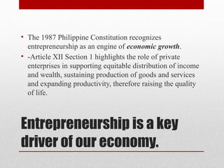 Entrepreneurship is a key
driver of our economy.
• The 1987 Philippine Constitution recognizes
entrepreneurship as an engine of economic growth.
• -Article XII Section 1 highlights the role of private
enterprises in supporting equitable distribution of income
and wealth, sustaining production of goods and services
and expanding productivity, therefore raising the quality
of life.
 