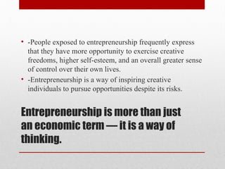 Entrepreneurship is more than just
an economic term — it is a way of
thinking.
• -People exposed to entrepreneurship frequently express
that they have more opportunity to exercise creative
freedoms, higher self-esteem, and an overall greater sense
of control over their own lives.
• -Entrepreneurship is a way of inspiring creative
individuals to pursue opportunities despite its risks.
 