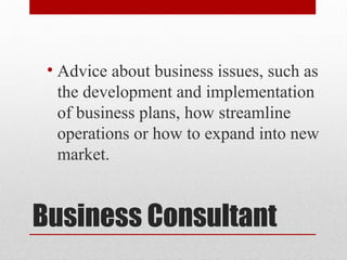 Business Consultant
• Advice about business issues, such as
the development and implementation
of business plans, how streamline
operations or how to expand into new
market.
 