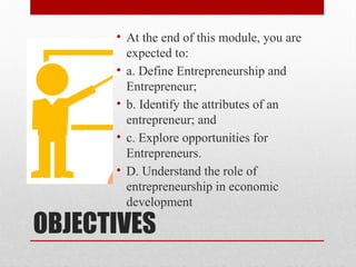 OBJECTIVES
• At the end of this module, you are
expected to:
• a. Define Entrepreneurship and
Entrepreneur;
• b. Identify the attributes of an
entrepreneur; and
• c. Explore opportunities for
Entrepreneurs.
• D. Understand the role of
entrepreneurship in economic
development
 