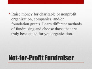 Not-for-Profit Fundraiser
• Raise money for charitable or nonprofit
organization, companies, and/or
foundation grants. Learn different methods
of fundraising and choose those that are
truly best suited for you organization.
 
