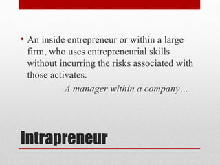 Intrapreneur
• An inside entrepreneur or within a large
firm, who uses entrepreneurial skills
without incurring the risks associated with
those activates.
A manager within a company…
 