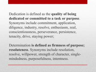 Dedication is defined as the quality of being
dedicated or committed to a task or purpose.
Synonyms include commitment, application,
diligence, industry, resolve, enthusiasm, zeal,
conscientiousness, perseverance, persistence,
tenacity, drive, staying power;
Determination is defined as firmness of purpose;
resoluteness. Synonyms include resolution,
resolve, willpower, strength of character, single-
mindedness, purposefulness, intentness.
 