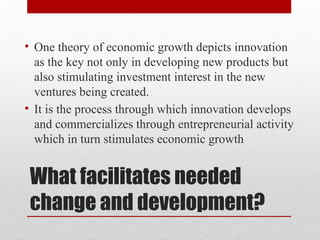 What facilitates needed
change and development?
• One theory of economic growth depicts innovation
as the key not only in developing new products but
also stimulating investment interest in the new
ventures being created.
• It is the process through which innovation develops
and commercializes through entrepreneurial activity
which in turn stimulates economic growth
 
