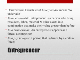 Entrepreneur
• Derived from French word Enterprendre means “to
undertake”
• To an economist: Entrepreneur is a person who bring
resources, labor, material & other assets into
combination that make their value greater than before
• To a businessman: An entrepreneur appears as a
threat, a competitor.
• To a psychologist: a person that is driven by a certain
forces
 