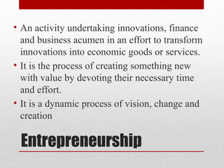 Entrepreneurship
• An activity undertaking innovations, finance
and business acumen in an effort to transform
innovations into economic goods or services.
• It is the process of creating something new
with value by devoting their necessary time
and effort.
• It is a dynamic process of vision, change and
creation
 