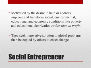 Social Entrepreneur
• Motivated by the desire to help or address,
improve and transform social, environmental,
educational and economic conditions like poverty
and educational deprivation rather than to profit.
• They seek innovative solution to global problems
than be copied by others to enact change.
 