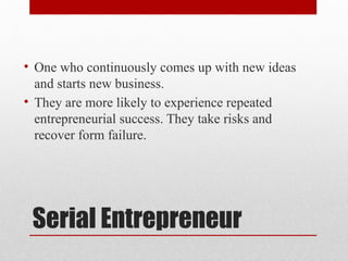 Serial Entrepreneur
• One who continuously comes up with new ideas
and starts new business.
• They are more likely to experience repeated
entrepreneurial success. They take risks and
recover form failure.
 