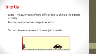 Inertia
• Mass – measurement of how difficult it is to change the objects
velocity
• Inertia – resistance to change in velocity
• So mass is a measurement of an object’s inertia
 
