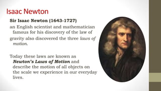 Isaac Newton
Sir Isaac Newton (1643-1727)
an English scientist and mathematician
famous for his discovery of the law of
gravity also discovered the three laws of
motion.
Today these laws are known as
Newton’s Laws of Motion and
describe the motion of all objects on
the scale we experience in our everyday
lives.
 