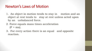 Newton’s Laws of Motion
1. An object in motion tends to stay in motion and an
object at rest tends to stay at rest unless acted upon
by an unbalanced force.
2. Force equals mass times acceleration
(F = ma).
3. For every action there is an equal and opposite
reaction.
 