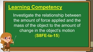Investigate the relationship between
the amount of force applied and the
mass of the object to the amount of
change in the object’s motion
(S8FE-Ia-15)
Learning Competency
 