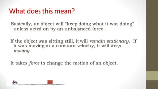 What does this mean?
Basically, an object will “keep doing what it was doing”
unless acted on by an unbalanced force.
If the object was sitting still, it will remain stationary. If
it was moving at a constant velocity, it will keep
moving.
It takes force to change the motion of an object.
 